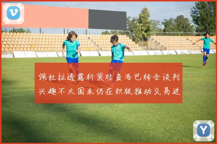 佩杜拉透露科莫对查洛巴转会谈判兴趣不大国米仍在积极推动交易进程