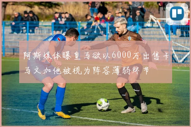 阿斯媒体曝皇马欲以6000万出售卡马文加他被视为阵容薄弱环节