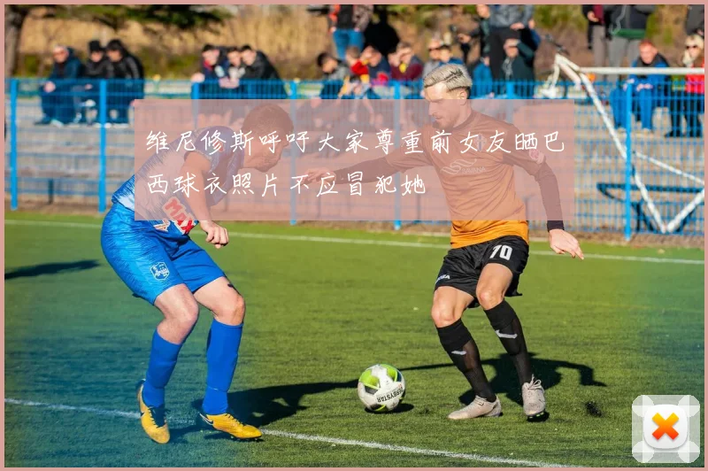 维尼修斯呼吁大家尊重前女友晒巴西球衣照片不应冒犯她