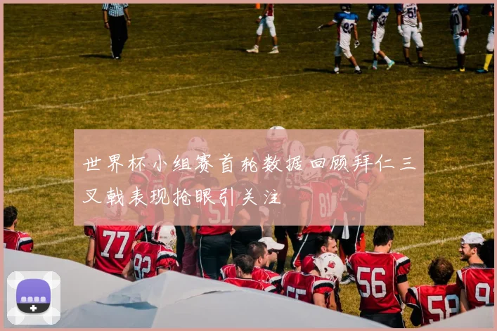 世界杯小组赛首轮数据回顾拜仁三叉戟表现抢眼引关注