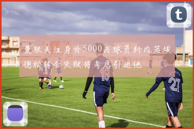 曼联关注身价5000万球员科内若埃德松转会失败将考虑引进他