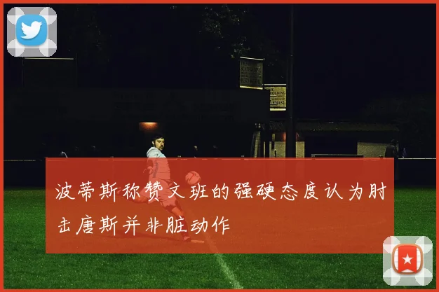 波蒂斯称赞文班的强硬态度认为肘击唐斯并非脏动作