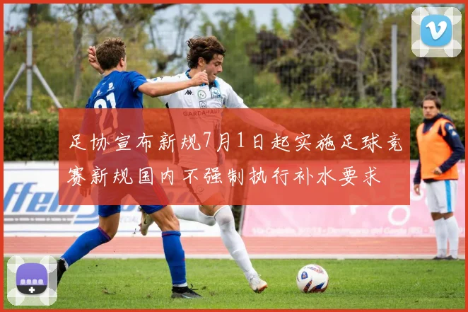 足协宣布新规7月1日起实施足球竞赛新规国内不强制执行补水要求