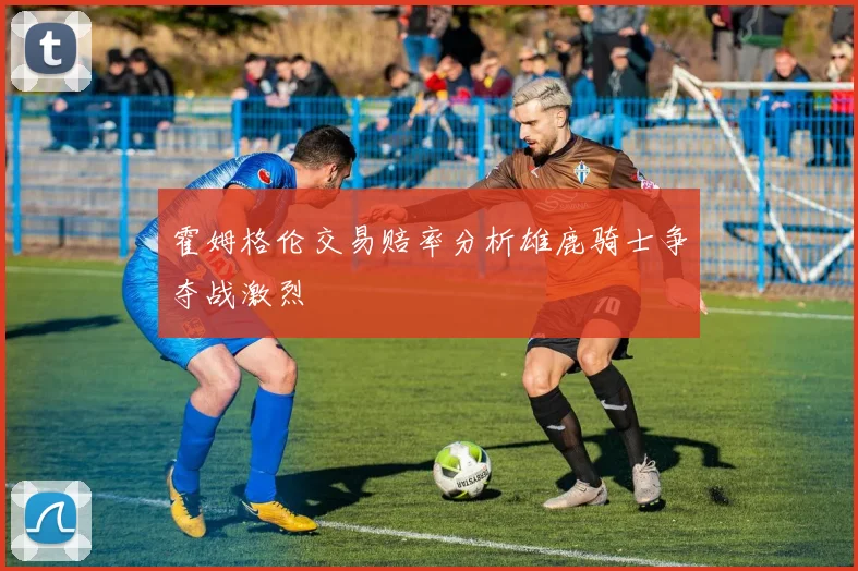 霍姆格伦交易赔率分析雄鹿骑士争夺战激烈