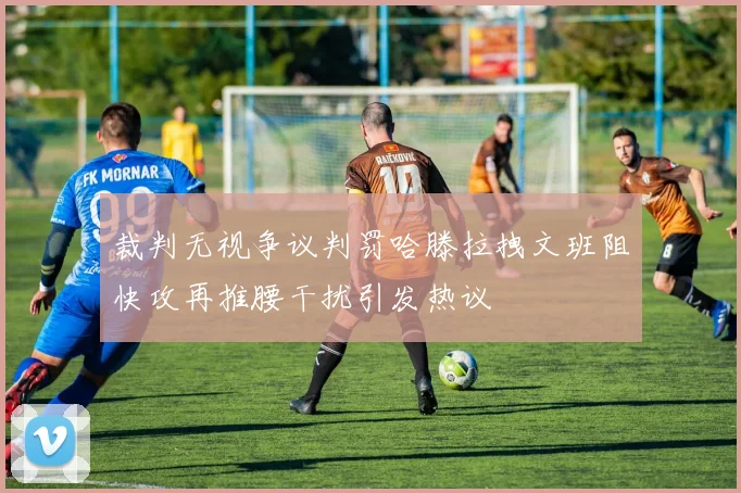 裁判无视争议判罚哈滕拉拽文班阻快攻再推腰干扰引发热议