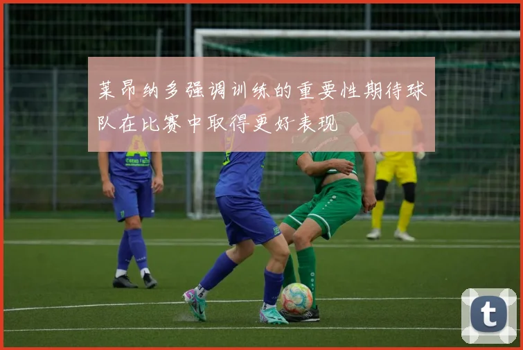 莱昂纳多强调训练的重要性期待球队在比赛中取得更好表现