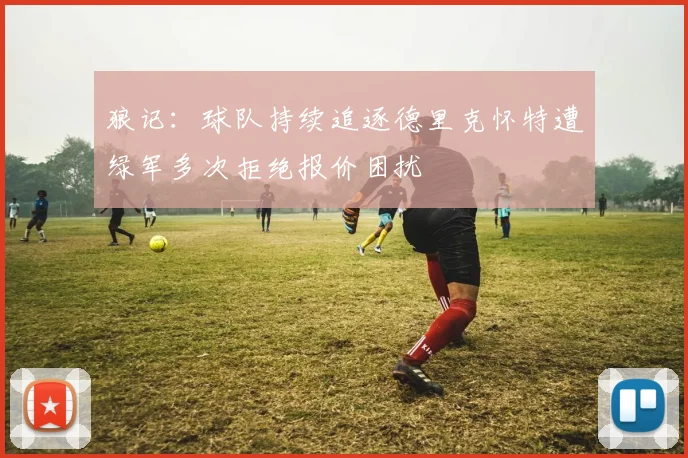 狼记：球队持续追逐德里克怀特遭绿军多次拒绝报价困扰