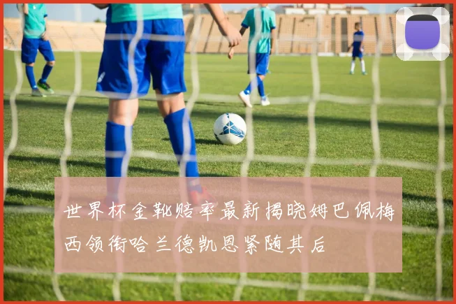 世界杯金靴赔率最新揭晓姆巴佩梅西领衔哈兰德凯恩紧随其后