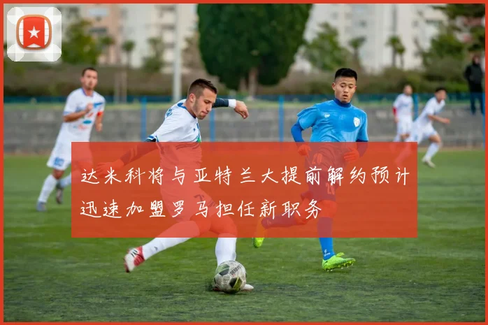 达米科将与亚特兰大提前解约预计迅速加盟罗马担任新职务