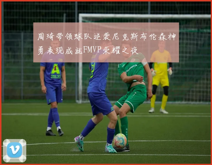 周琦带领球队逆袭尼克斯布伦森神勇表现成就FMVP荣耀之夜