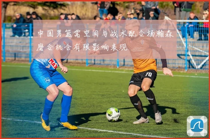 中国男篮需空间与战术配合杨瀚森磨合机会有限影响表现