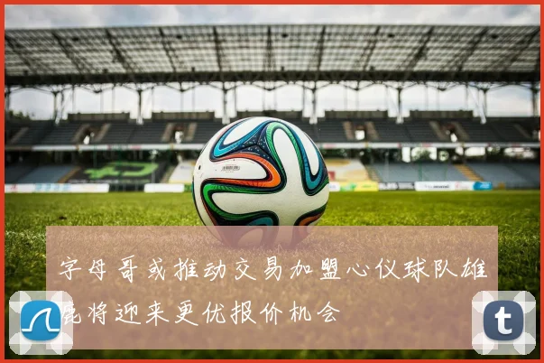 字母哥或推动交易加盟心仪球队雄鹿将迎来更优报价机会