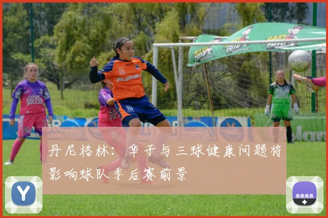 丹尼格林：华子与三球健康问题将影响球队季后赛前景