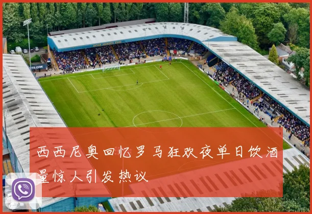 西西尼奥回忆罗马狂欢夜单日饮酒量惊人引发热议